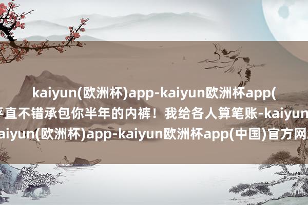 kaiyun(欧洲杯)app-kaiyun欧洲杯app(中国)官方网站-登录入口平直不错承包你半年的内裤！我给各人算笔账-kaiyun(欧洲杯)app-kaiyun欧洲杯app(中国)官方网站-登录入口