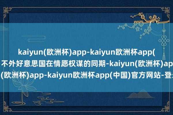 kaiyun(欧洲杯)app-kaiyun欧洲杯app(中国)官方网站-登录入口不外好意思国在情愿权谋的同期-kaiyun(欧洲杯)app-kaiyun欧洲杯app(中国)官方网站-登录入口