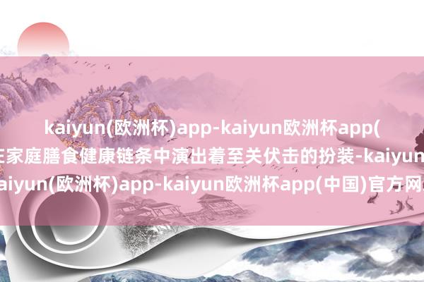 kaiyun(欧洲杯)app-kaiyun欧洲杯app(中国)官方网站-登录入口在家庭膳食健康链条中演出着至关伏击的扮装-kaiyun(欧洲杯)app-kaiyun欧洲杯app(中国)官方网站-登录入口