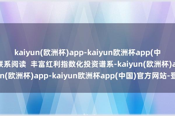 kaiyun(欧洲杯)app-kaiyun欧洲杯app(中国)官方网站-登录入口 联系阅读  丰富红利指数化投资谱系-kaiyun(欧洲杯)app-kaiyun欧洲杯app(中国)官方网站-登录入口