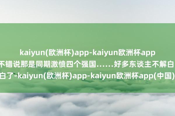 kaiyun(欧洲杯)app-kaiyun欧洲杯app(中国)官方网站-登录入口不错说那是同期激愤四个强国……好多东谈主不解白了-kaiyun(欧洲杯)app-kaiyun欧洲杯app(中国)官方网站-登录入口