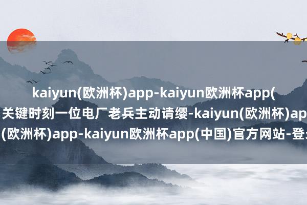 kaiyun(欧洲杯)app-kaiyun欧洲杯app(中国)官方网站-登录入口关键时刻一位电厂老兵主动请缨-kaiyun(欧洲杯)app-kaiyun欧洲杯app(中国)官方网站-登录入口