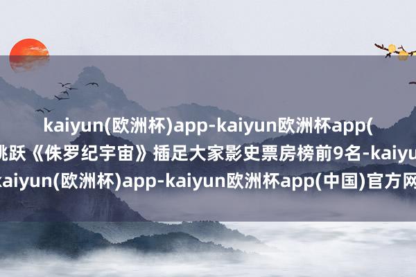 kaiyun(欧洲杯)app-kaiyun欧洲杯app(中国)官方网站-登录入口跳跃《侏罗纪宇宙》插足大家影史票房榜前9名-kaiyun(欧洲杯)app-kaiyun欧洲杯app(中国)官方网站-登录入口