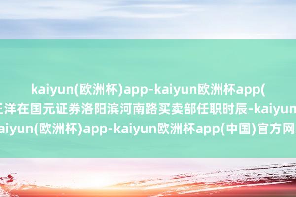 kaiyun(欧洲杯)app-kaiyun欧洲杯app(中国)官方网站-登录入口王洋在国元证券洛阳滨河南路买卖部任职时辰-kaiyun(欧洲杯)app-kaiyun欧洲杯app(中国)官方网站-登录入口