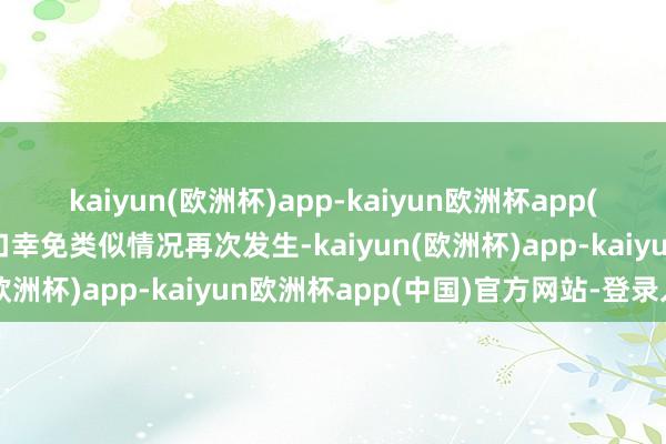 kaiyun(欧洲杯)app-kaiyun欧洲杯app(中国)官方网站-登录入口幸免类似情况再次发生-kaiyun(欧洲杯)app-kaiyun欧洲杯app(中国)官方网站-登录入口