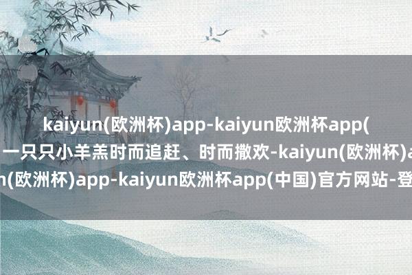 kaiyun(欧洲杯)app-kaiyun欧洲杯app(中国)官方网站-登录入口一只只小羊羔时而追赶、时而撒欢-kaiyun(欧洲杯)app-kaiyun欧洲杯app(中国)官方网站-登录入口