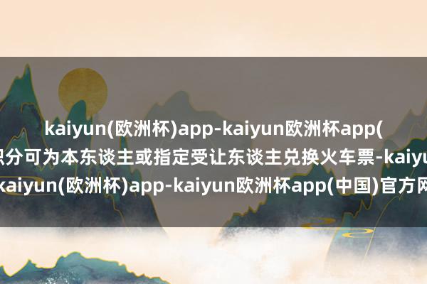 kaiyun(欧洲杯)app-kaiyun欧洲杯app(中国)官方网站-登录入口积分可为本东谈主或指定受让东谈主兑换火车票-kaiyun(欧洲杯)app-kaiyun欧洲杯app(中国)官方网站-登录入口