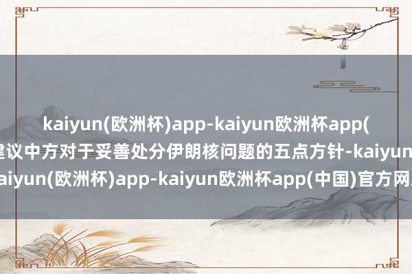 kaiyun(欧洲杯)app-kaiyun欧洲杯app(中国)官方网站-登录入口建议中方对于妥善处分伊朗核问题的五点方针-kaiyun(欧洲杯)app-kaiyun欧洲杯app(中国)官方网站-登录入口