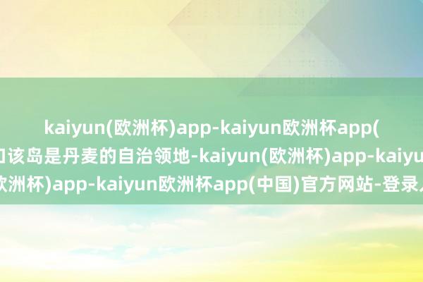 kaiyun(欧洲杯)app-kaiyun欧洲杯app(中国)官方网站-登录入口该岛是丹麦的自治领地-kaiyun(欧洲杯)app-kaiyun欧洲杯app(中国)官方网站-登录入口