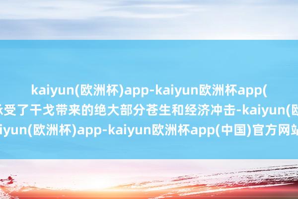 kaiyun(欧洲杯)app-kaiyun欧洲杯app(中国)官方网站-登录入口承受了干戈带来的绝大部分苍生和经济冲击-kaiyun(欧洲杯)app-kaiyun欧洲杯app(中国)官方网站-登录入口