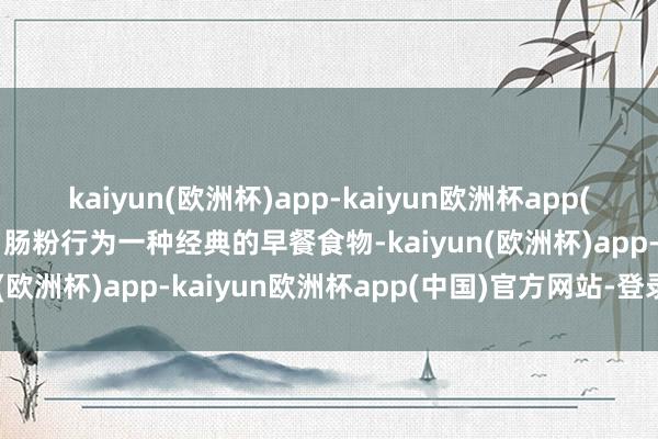 kaiyun(欧洲杯)app-kaiyun欧洲杯app(中国)官方网站-登录入口肠粉行为一种经典的早餐食物-kaiyun(欧洲杯)app-kaiyun欧洲杯app(中国)官方网站-登录入口
