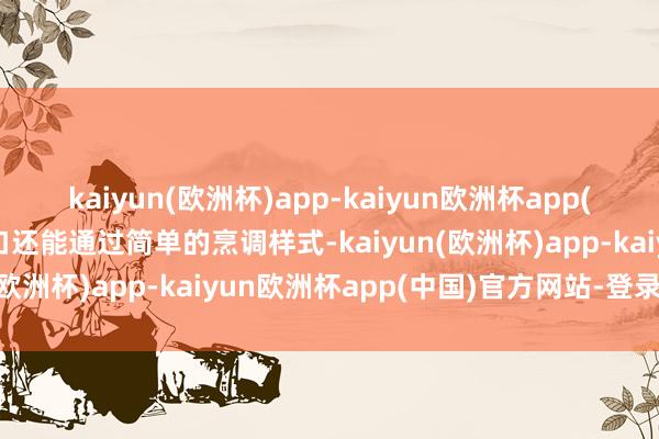 kaiyun(欧洲杯)app-kaiyun欧洲杯app(中国)官方网站-登录入口还能通过简单的烹调样式-kaiyun(欧洲杯)app-kaiyun欧洲杯app(中国)官方网站-登录入口
