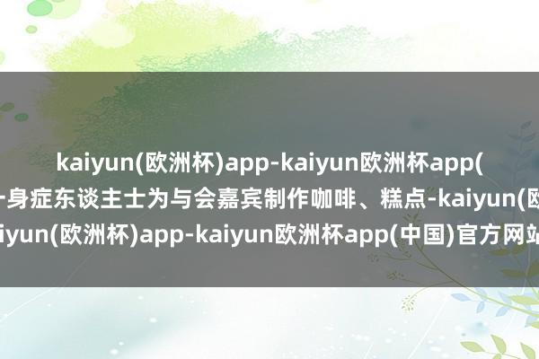 kaiyun(欧洲杯)app-kaiyun欧洲杯app(中国)官方网站-登录入口一身症东谈主士为与会嘉宾制作咖啡、糕点-kaiyun(欧洲杯)app-kaiyun欧洲杯app(中国)官方网站-登录入口