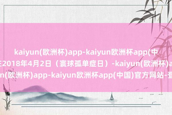 kaiyun(欧洲杯)app-kaiyun欧洲杯app(中国)官方网站-登录入口在2018年4月2日（寰球孤单症日）-kaiyun(欧洲杯)app-kaiyun欧洲杯app(中国)官方网站-登录入口