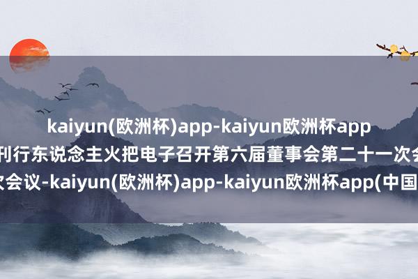 kaiyun(欧洲杯)app-kaiyun欧洲杯app(中国)官方网站-登录入口刊行东说念主火把电子召开第六届董事会第二十一次会议-kaiyun(欧洲杯)app-kaiyun欧洲杯app(中国)官方网站-登录入口
