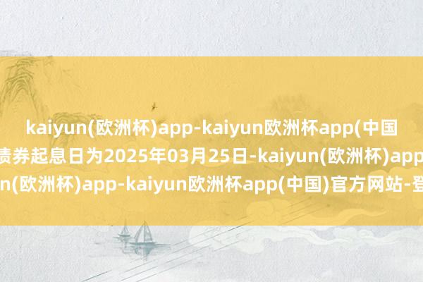 kaiyun(欧洲杯)app-kaiyun欧洲杯app(中国)官方网站-登录入口　　该债券起息日为2025年03月25日-kaiyun(欧洲杯)app-kaiyun欧洲杯app(中国)官方网站-登录入口
