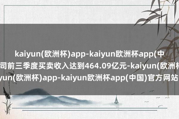 kaiyun(欧洲杯)app-kaiyun欧洲杯app(中国)官方网站-登录入口公司前三季度买卖收入达到464.09亿元-kaiyun(欧洲杯)app-kaiyun欧洲杯app(中国)官方网站-登录入口
