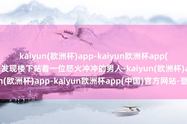kaiyun(欧洲杯)app-kaiyun欧洲杯app(中国)官方网站-登录入口发现楼下站着一位怒火冲冲的男人-kaiyun(欧洲杯)app-kaiyun欧洲杯app(中国)官方网站-登录入口
