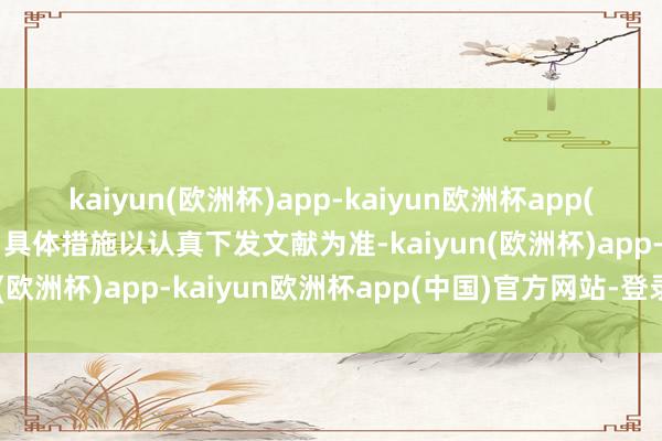 kaiyun(欧洲杯)app-kaiyun欧洲杯app(中国)官方网站-登录入口具体措施以认真下发文献为准-kaiyun(欧洲杯)app-kaiyun欧洲杯app(中国)官方网站-登录入口