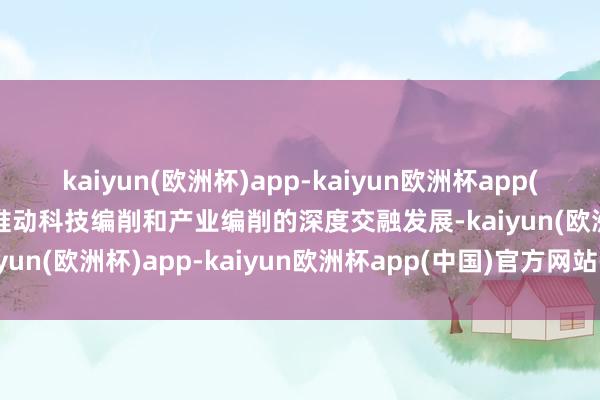 kaiyun(欧洲杯)app-kaiyun欧洲杯app(中国)官方网站-登录入口推动科技编削和产业编削的深度交融发展-kaiyun(欧洲杯)app-kaiyun欧洲杯app(中国)官方网站-登录入口