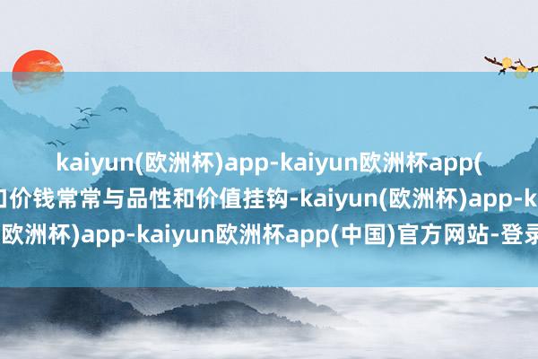 kaiyun(欧洲杯)app-kaiyun欧洲杯app(中国)官方网站-登录入口价钱常常与品性和价值挂钩-kaiyun(欧洲杯)app-kaiyun欧洲杯app(中国)官方网站-登录入口