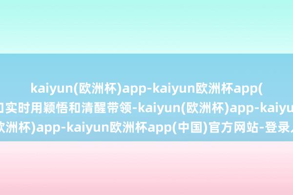 kaiyun(欧洲杯)app-kaiyun欧洲杯app(中国)官方网站-登录入口实时用颖悟和清醒带领-kaiyun(欧洲杯)app-kaiyun欧洲杯app(中国)官方网站-登录入口
