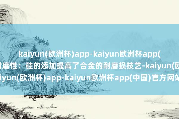 kaiyun(欧洲杯)app-kaiyun欧洲杯app(中国)官方网站-登录入口耐磨性：硅的添加提高了合金的耐磨损技艺-kaiyun(欧洲杯)app-kaiyun欧洲杯app(中国)官方网站-登录入口