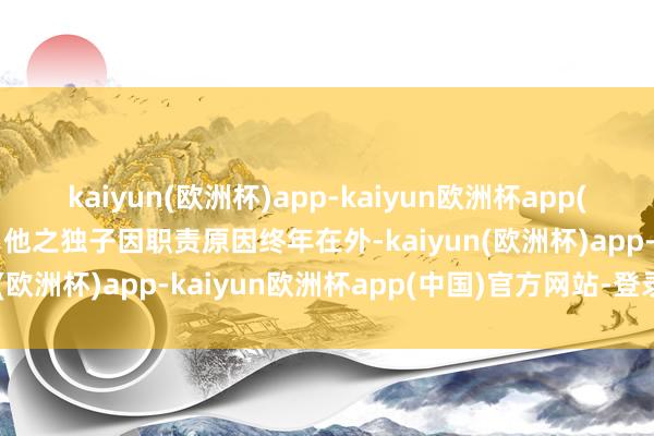 kaiyun(欧洲杯)app-kaiyun欧洲杯app(中国)官方网站-登录入口他之独子因职责原因终年在外-kaiyun(欧洲杯)app-kaiyun欧洲杯app(中国)官方网站-登录入口