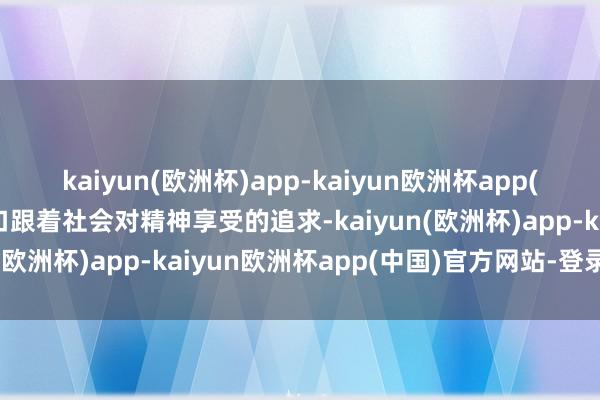 kaiyun(欧洲杯)app-kaiyun欧洲杯app(中国)官方网站-登录入口跟着社会对精神享受的追求-kaiyun(欧洲杯)app-kaiyun欧洲杯app(中国)官方网站-登录入口