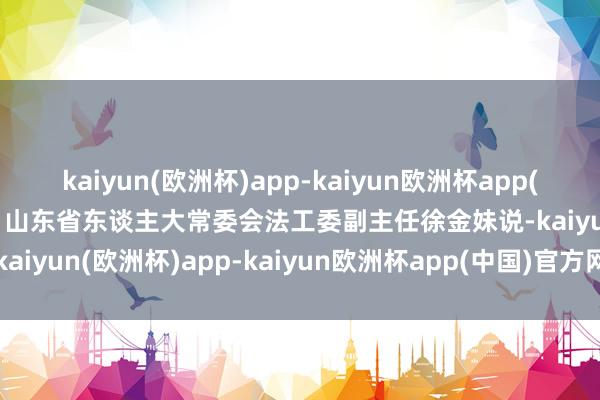 kaiyun(欧洲杯)app-kaiyun欧洲杯app(中国)官方网站-登录入口”山东省东谈主大常委会法工委副主任徐金妹说-kaiyun(欧洲杯)app-kaiyun欧洲杯app(中国)官方网站-登录入口