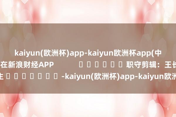 kaiyun(欧洲杯)app-kaiyun欧洲杯app(中国)官方网站-登录入口尽在新浪财经APP            						职守剪辑：王长生 							-kaiyun(欧洲杯)app-kaiyun欧洲杯app(中国)官方网站-登录入口
