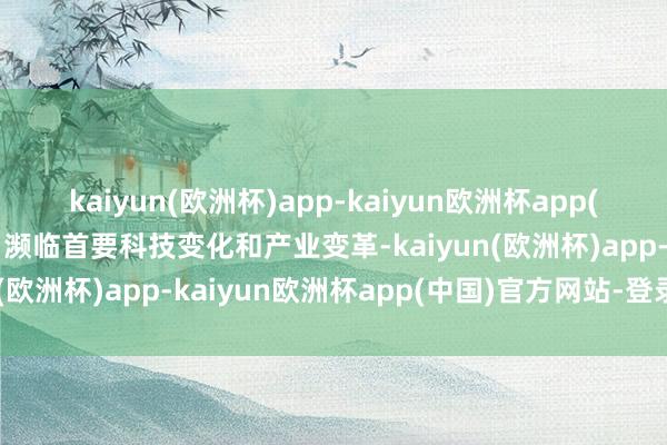kaiyun(欧洲杯)app-kaiyun欧洲杯app(中国)官方网站-登录入口濒临首要科技变化和产业变革-kaiyun(欧洲杯)app-kaiyun欧洲杯app(中国)官方网站-登录入口