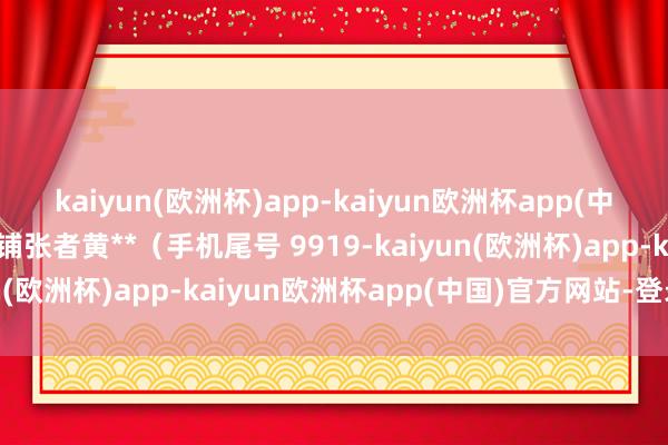 kaiyun(欧洲杯)app-kaiyun欧洲杯app(中国)官方网站-登录入口铺张者黄**（手机尾号 9919-kaiyun(欧洲杯)app-kaiyun欧洲杯app(中国)官方网站-登录入口
