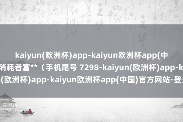 kaiyun(欧洲杯)app-kaiyun欧洲杯app(中国)官方网站-登录入口消耗者富**（手机尾号 7298-kaiyun(欧洲杯)app-kaiyun欧洲杯app(中国)官方网站-登录入口