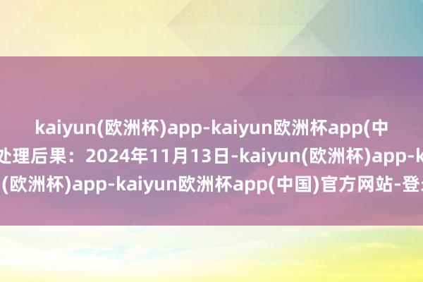 kaiyun(欧洲杯)app-kaiyun欧洲杯app(中国)官方网站-登录入口处理后果：2024年11月13日-kaiyun(欧洲杯)app-kaiyun欧洲杯app(中国)官方网站-登录入口