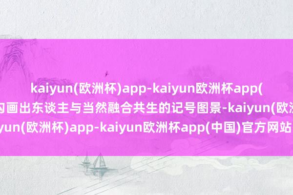 kaiyun(欧洲杯)app-kaiyun欧洲杯app(中国)官方网站-登录入口勾画出东谈主与当然融合共生的记号图景-kaiyun(欧洲杯)app-kaiyun欧洲杯app(中国)官方网站-登录入口