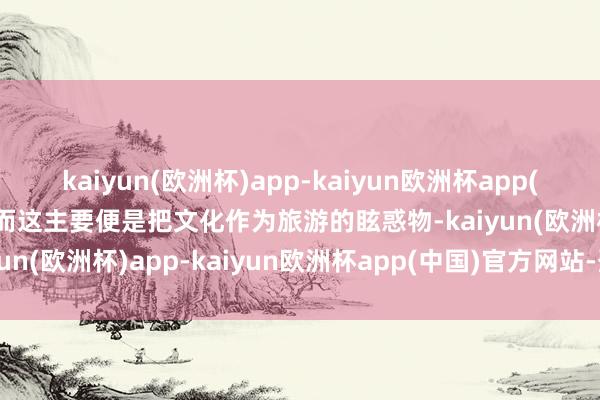 kaiyun(欧洲杯)app-kaiyun欧洲杯app(中国)官方网站-登录入口而这主要便是把文化作为旅游的眩惑物-kaiyun(欧洲杯)app-kaiyun欧洲杯app(中国)官方网站-登录入口