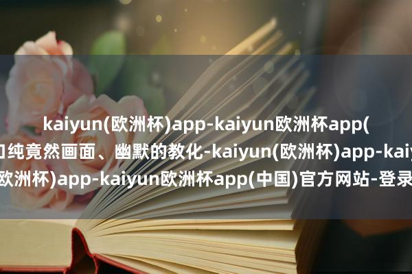 kaiyun(欧洲杯)app-kaiyun欧洲杯app(中国)官方网站-登录入口纯竟然画面、幽默的教化-kaiyun(欧洲杯)app-kaiyun欧洲杯app(中国)官方网站-登录入口