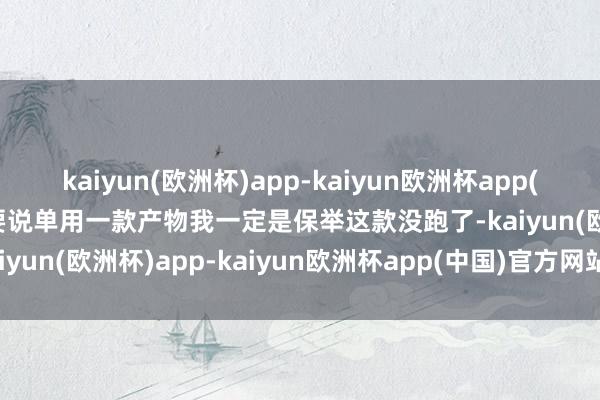 kaiyun(欧洲杯)app-kaiyun欧洲杯app(中国)官方网站-登录入口要说单用一款产物我一定是保举这款没跑了-kaiyun(欧洲杯)app-kaiyun欧洲杯app(中国)官方网站-登录入口
