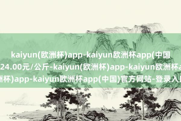 kaiyun(欧洲杯)app-kaiyun欧洲杯app(中国)官方网站-登录入口进出24.00元/公斤-kaiyun(欧洲杯)app-kaiyun欧洲杯app(中国)官方网站-登录入口