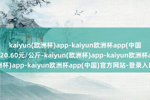 kaiyun(欧洲杯)app-kaiyun欧洲杯app(中国)官方网站-登录入口收支20.60元/公斤-kaiyun(欧洲杯)app-kaiyun欧洲杯app(中国)官方网站-登录入口