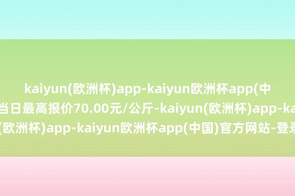 kaiyun(欧洲杯)app-kaiyun欧洲杯app(中国)官方网站-登录入口当日最高报价70.00元/公斤-kaiyun(欧洲杯)app-kaiyun欧洲杯app(中国)官方网站-登录入口