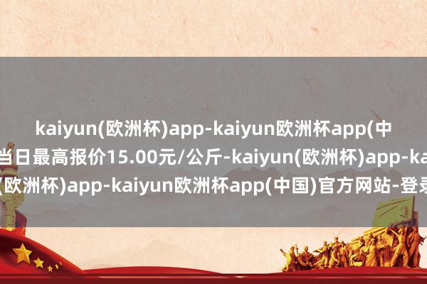 kaiyun(欧洲杯)app-kaiyun欧洲杯app(中国)官方网站-登录入口当日最高报价15.00元/公斤-kaiyun(欧洲杯)app-kaiyun欧洲杯app(中国)官方网站-登录入口