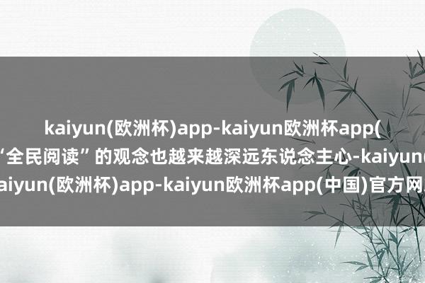 kaiyun(欧洲杯)app-kaiyun欧洲杯app(中国)官方网站-登录入口“全民阅读”的观念也越来越深远东说念主心-kaiyun(欧洲杯)app-kaiyun欧洲杯app(中国)官方网站-登录入口