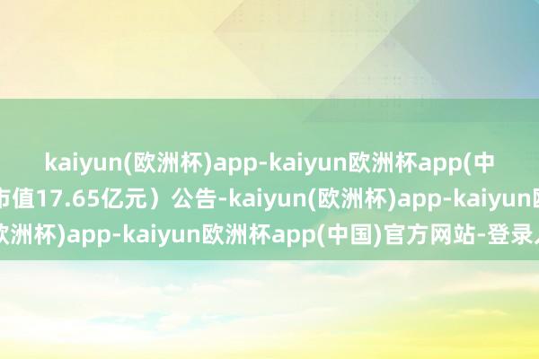kaiyun(欧洲杯)app-kaiyun欧洲杯app(中国)官方网站-登录入口市值17.65亿元）公告-kaiyun(欧洲杯)app-kaiyun欧洲杯app(中国)官方网站-登录入口