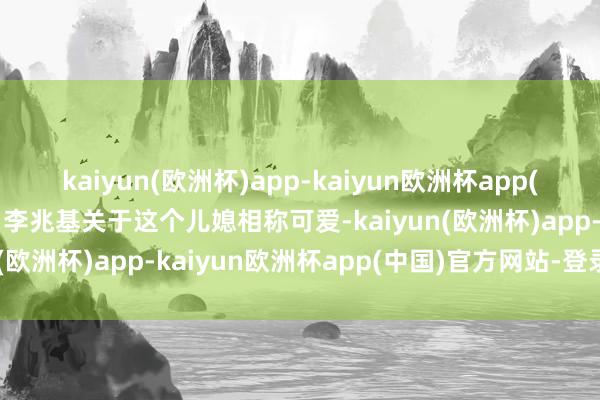 kaiyun(欧洲杯)app-kaiyun欧洲杯app(中国)官方网站-登录入口李兆基关于这个儿媳相称可爱-kaiyun(欧洲杯)app-kaiyun欧洲杯app(中国)官方网站-登录入口