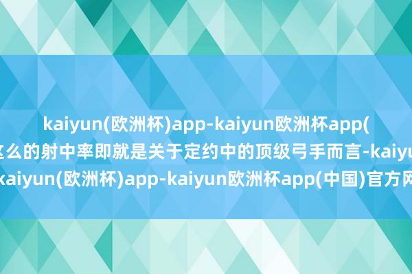 kaiyun(欧洲杯)app-kaiyun欧洲杯app(中国)官方网站-登录入口这么的射中率即就是关于定约中的顶级弓手而言-kaiyun(欧洲杯)app-kaiyun欧洲杯app(中国)官方网站-登录入口