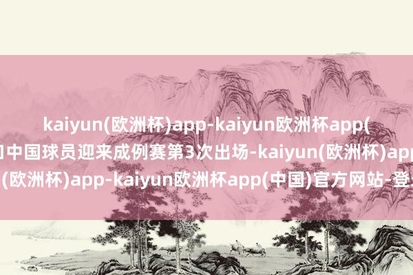 kaiyun(欧洲杯)app-kaiyun欧洲杯app(中国)官方网站-登录入口中国球员迎来成例赛第3次出场-kaiyun(欧洲杯)app-kaiyun欧洲杯app(中国)官方网站-登录入口