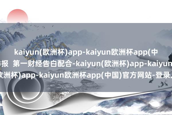 kaiyun(欧洲杯)app-kaiyun欧洲杯app(中国)官方网站-登录入口举报  第一财经告白配合-kaiyun(欧洲杯)app-kaiyun欧洲杯app(中国)官方网站-登录入口