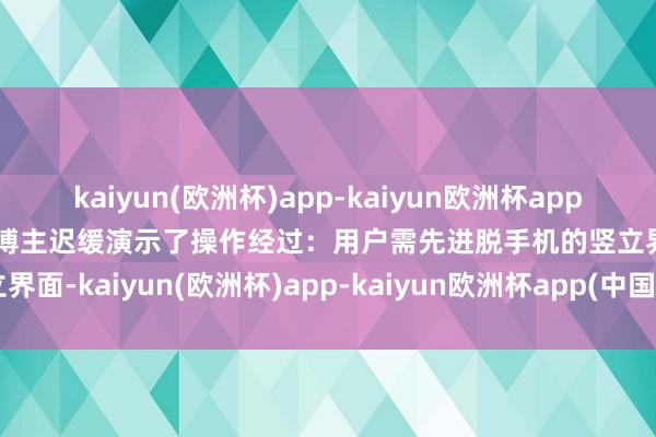 kaiyun(欧洲杯)app-kaiyun欧洲杯app(中国)官方网站-登录入口博主迟缓演示了操作经过：用户需先进脱手机的竖立界面-kaiyun(欧洲杯)app-kaiyun欧洲杯app(中国)官方网站-登录入口